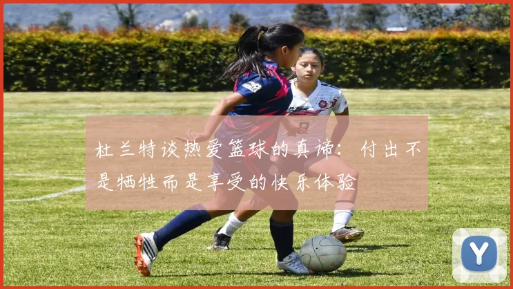 杜兰特谈热爱篮球的真谛：付出不是牺牲而是享受的快乐体验