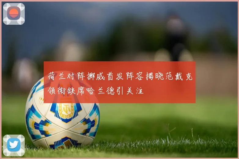 荷兰对阵挪威首发阵容揭晓范戴克领衔缺席哈兰德引关注
