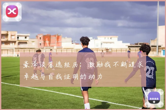 豪泽谈落选经历:激励我不断追求卓越与自我证明的动力
