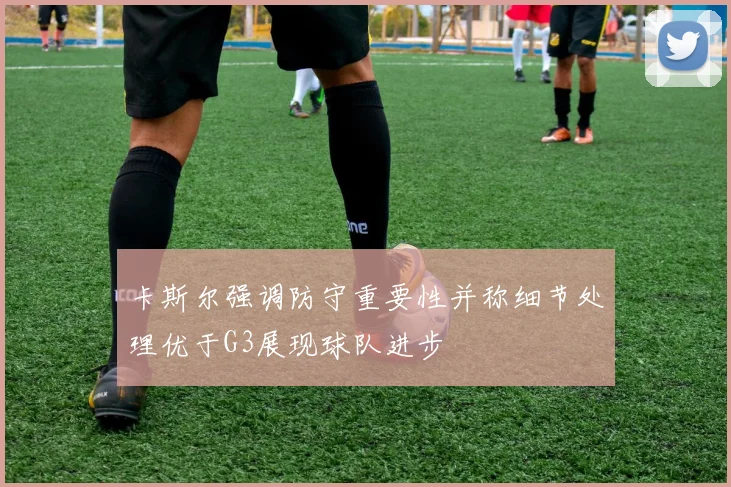 卡斯尔强调防守重要性并称细节处理优于G3展现球队进步