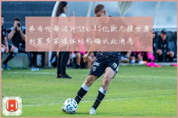 弗洛伦蒂诺计划以15亿欧元报价奥利塞多家媒体纷纷确认此消息