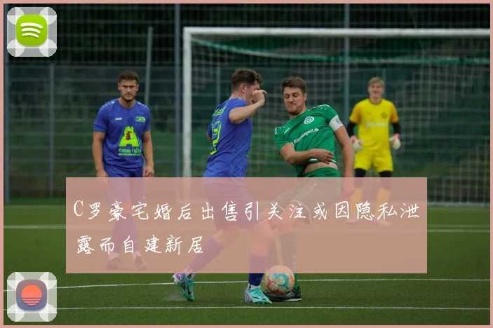 C罗豪宅婚后出售引关注或因隐私泄露而自建新居