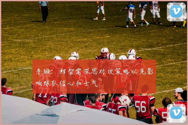 李璇：郑智需深思对攻策略以免影响球队信心和士气