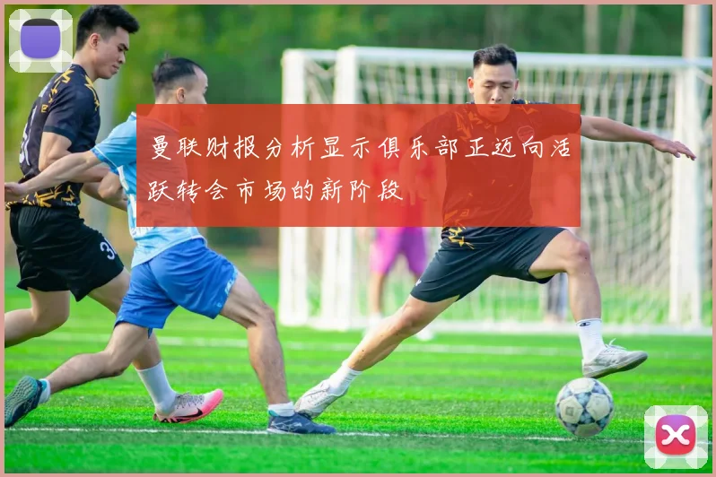 曼联财报分析显示俱乐部正迈向活跃转会市场的新阶段