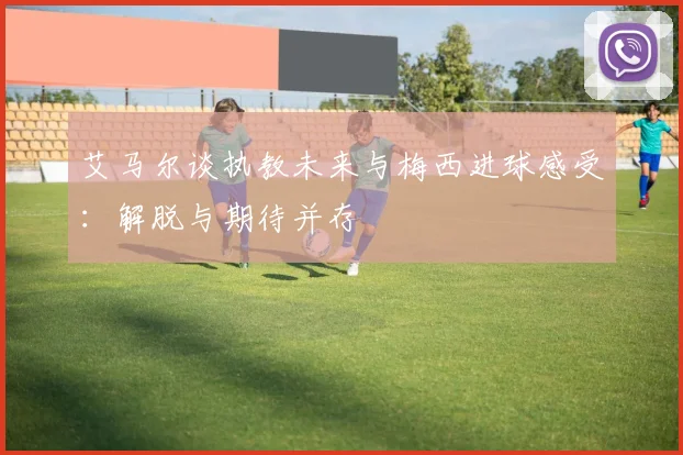 艾马尔谈执教未来与梅西进球感受:解脱与期待并存