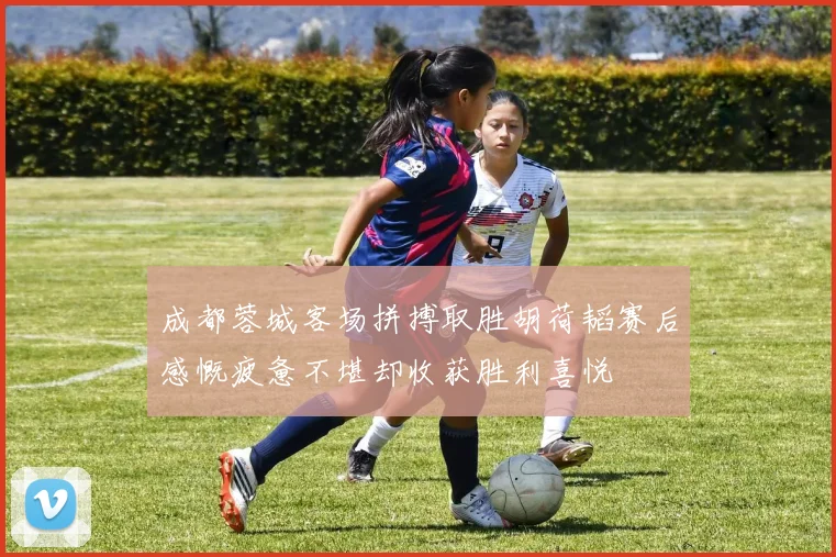 成都蓉城客场拼搏取胜胡荷韬赛后感慨疲惫不堪却收获胜利喜悦