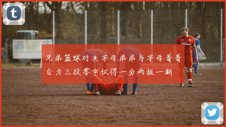 兄弟篮球对决字母弟弟与字母哥哥合力三投零中仅得一分两板一断