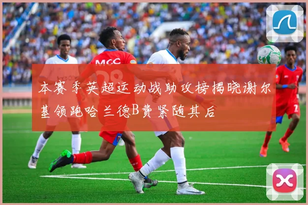 本赛季英超运动战助攻榜揭晓谢尔基领跑哈兰德B费紧随其后
