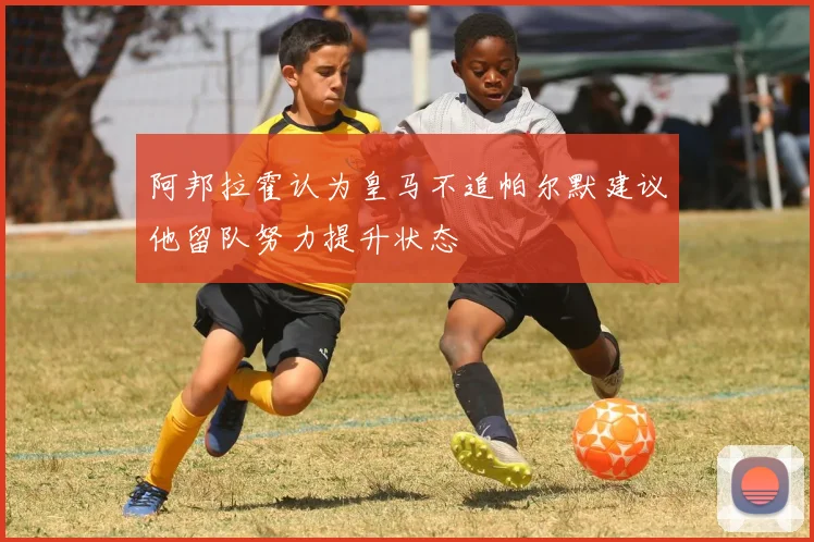 阿邦拉霍认为皇马不追帕尔默建议他留队努力提升状态