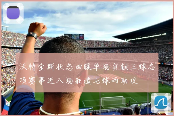 沃特金斯状态回暖单场贡献三球各项赛事近八场狂造七球两助攻