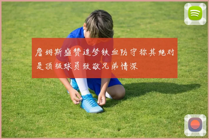 詹姆斯盛赞追梦铁血防守称其绝对是顶级球员致敬兄弟情深