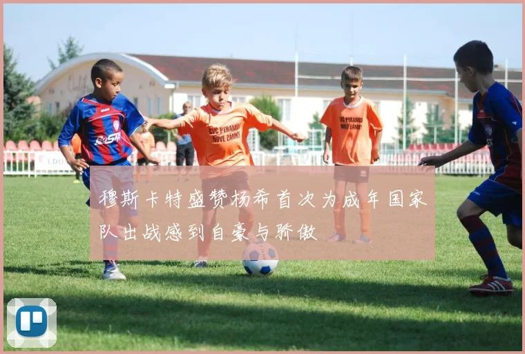 穆斯卡特盛赞杨希首次为成年国家队出战感到自豪与骄傲
