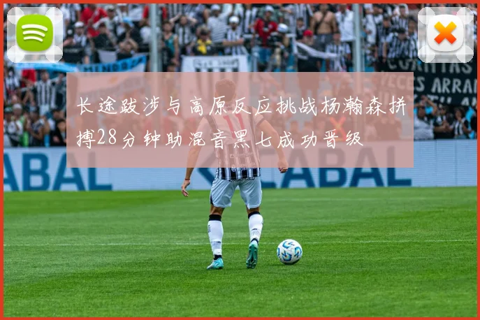 长途跋涉与高原反应挑战杨瀚森拼搏28分钟助混音黑七成功晋级