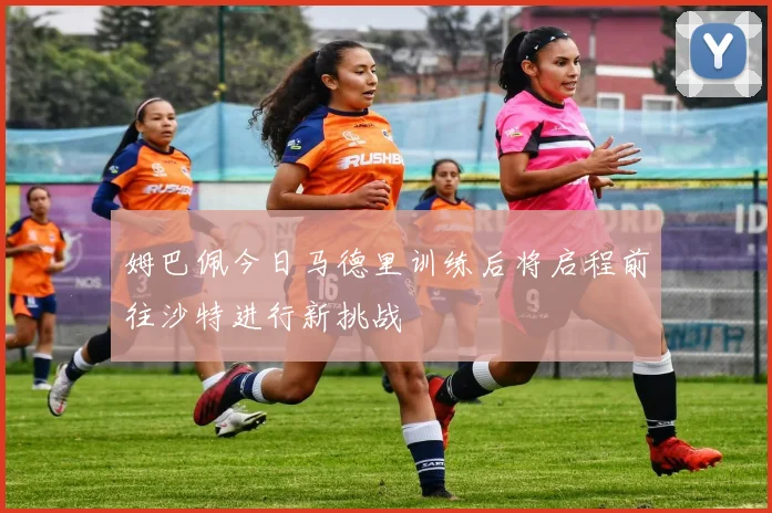 姆巴佩今日马德里训练后将启程前往沙特进行新挑战
