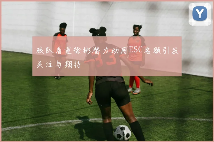狼队看重徐彬潜力动用ESC名额引发关注与期待