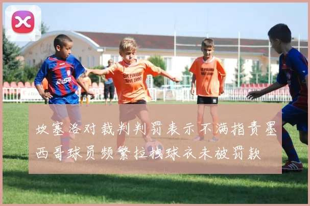 坎塞洛对裁判判罚表示不满指责墨西哥球员频繁拉拽球衣未被罚款