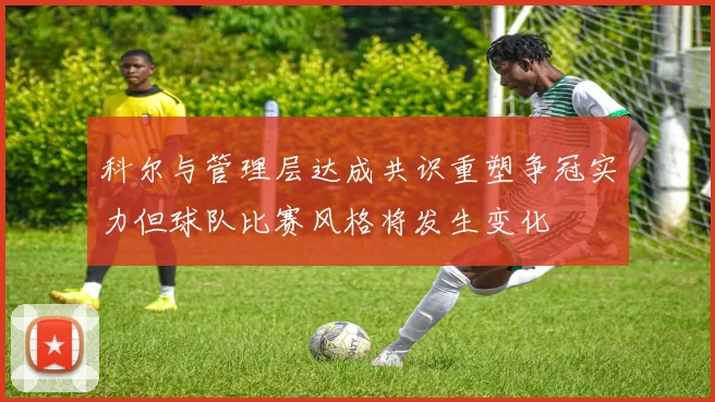 科尔与管理层达成共识重塑争冠实力但球队比赛风格将发生变化