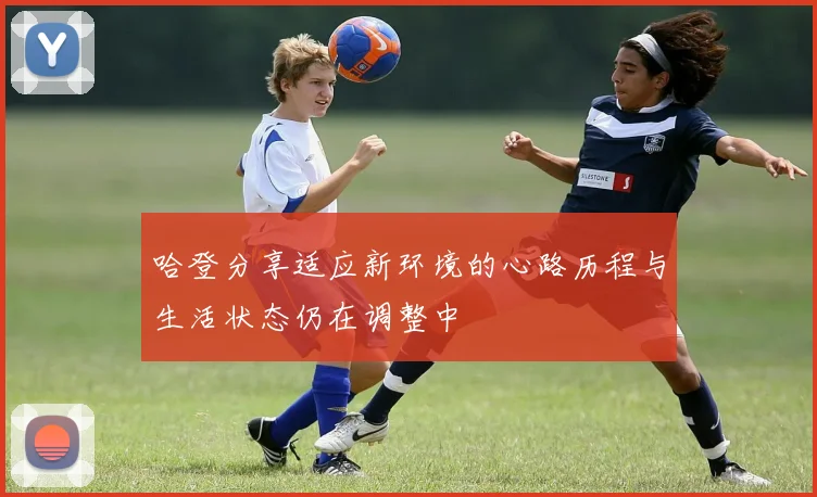 哈登分享适应新环境的心路历程与生活状态仍在调整中