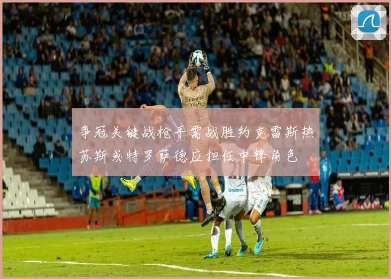 争冠关键战枪手需战胜约克雷斯热苏斯或特罗萨德应担任中锋角色