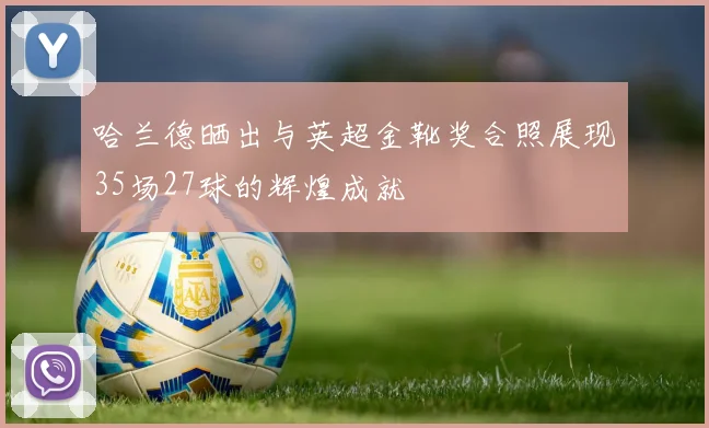 哈兰德晒出与英超金靴奖合照展现35场27球的辉煌成就