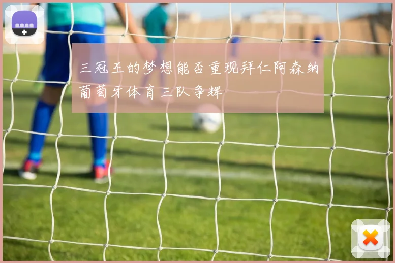 三冠王的梦想能否重现拜仁阿森纳葡萄牙体育三队争辉