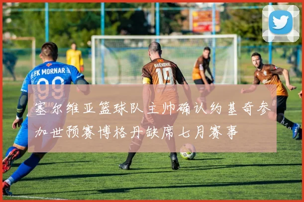 塞尔维亚篮球队主帅确认约基奇参加世预赛博格丹缺席七月赛事