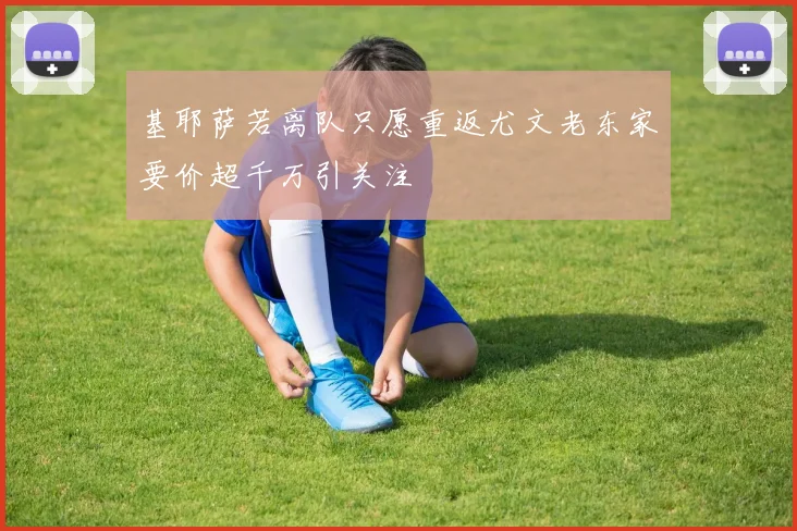 基耶萨若离队只愿重返尤文老东家要价超千万引关注