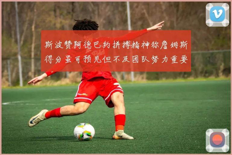 斯波赞阿德巴约拼搏精神称詹姆斯得分虽可预见但不及团队努力重要