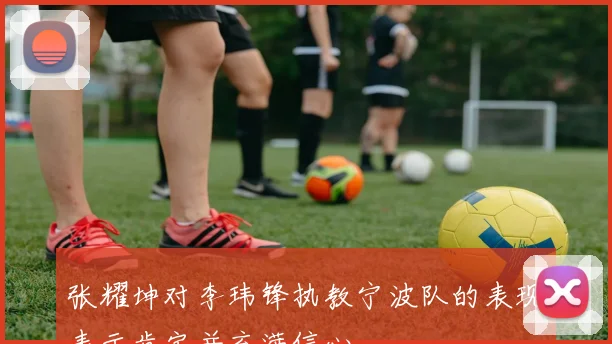 张耀坤对李玮锋执教宁波队的表现表示肯定并充满信心