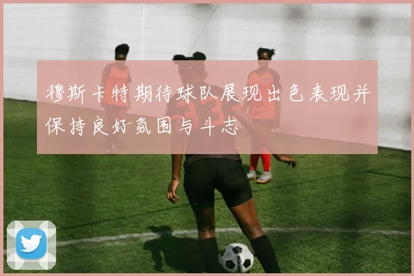 穆斯卡特期待球队展现出色表现并保持良好氛围与斗志
