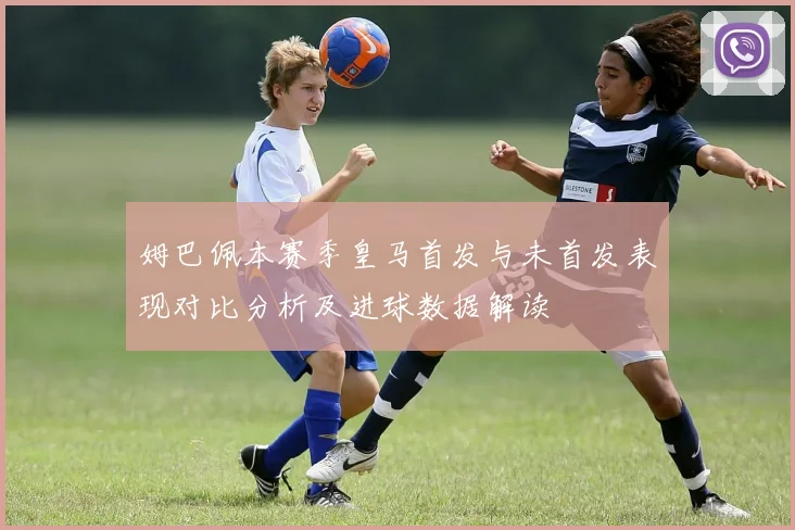 姆巴佩本赛季皇马首发与未首发表现对比分析及进球数据解读