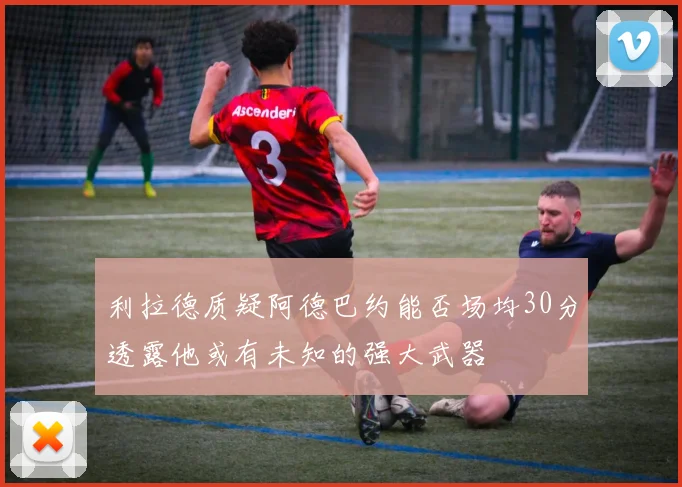 利拉德质疑阿德巴约能否场均30分透露他或有未知的强大武器